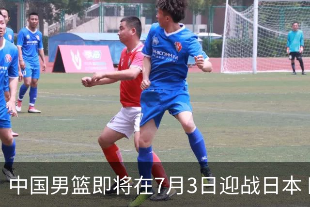 中国男篮即将在7月3日迎战日本 四场热身赛以提升实力
