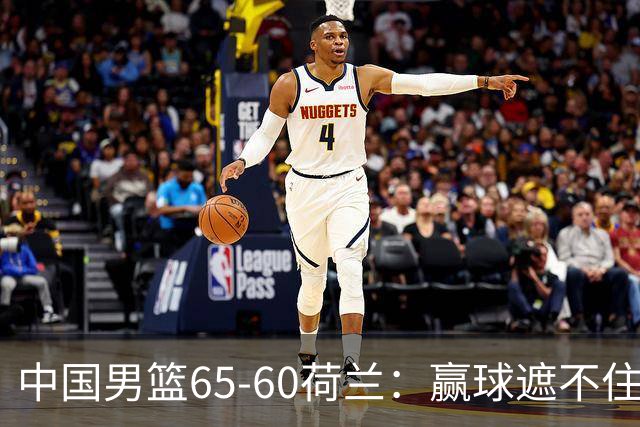 中国男篮65-60荷兰：赢球遮不住4大问题，世预赛这状态能行吗？