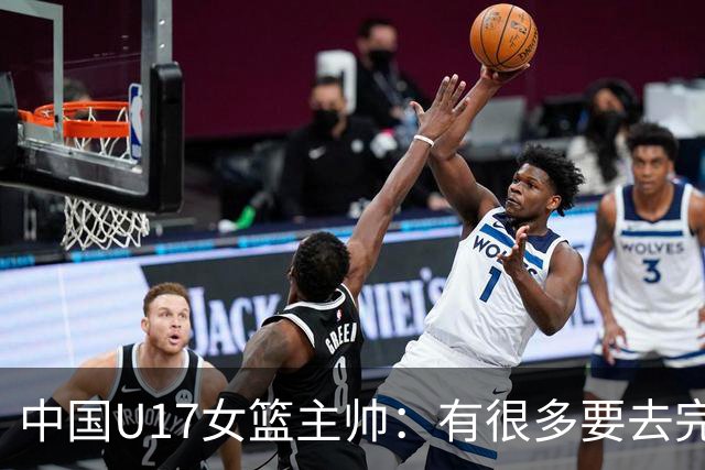 中国U17女篮主帅：有很多要去完善的地方 对外线的控制还是不够好