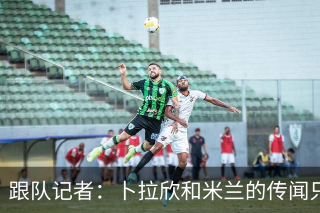 跟队记者：卜拉欣和米兰的传闻只是个设想，尚未展开实质谈判