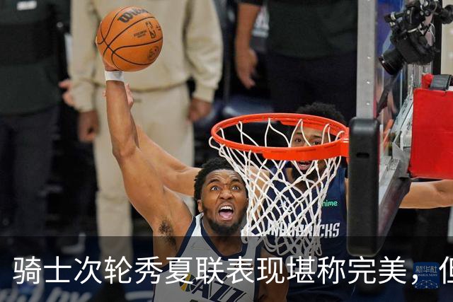 骑士次轮秀夏联表现堪称完美，但其实这也只是夏联而已？
